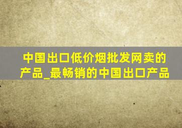 中国出口(低价烟批发网)卖的产品_最畅销的中国出口产品