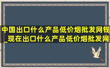 中国出口什么产品(低价烟批发网)钱_现在出口什么产品(低价烟批发网)钱