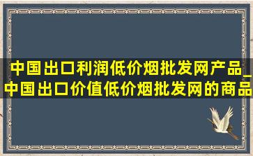 中国出口利润(低价烟批发网)产品_中国出口价值(低价烟批发网)的商品