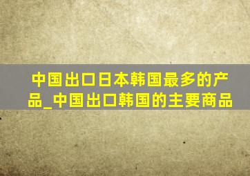 中国出口日本韩国最多的产品_中国出口韩国的主要商品