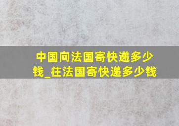 中国向法国寄快递多少钱_往法国寄快递多少钱