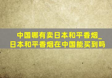 中国哪有卖日本和平香烟_日本和平香烟在中国能买到吗