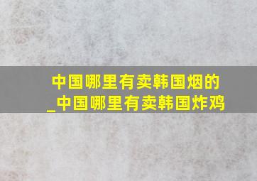 中国哪里有卖韩国烟的_中国哪里有卖韩国炸鸡