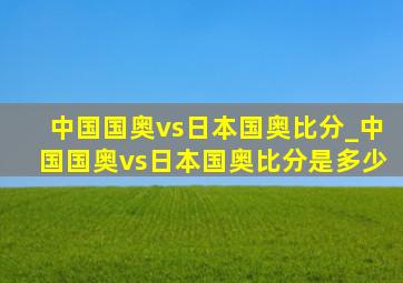 中国国奥vs日本国奥比分_中国国奥vs日本国奥比分是多少