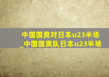 中国国奥对日本u23半场_中国国奥队日本u23半场