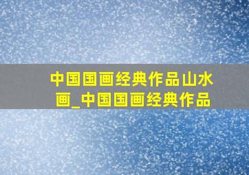 中国国画经典作品山水画_中国国画经典作品