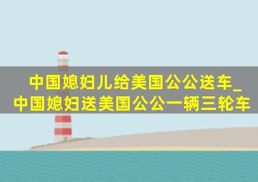 中国媳妇儿给美国公公送车_中国媳妇送美国公公一辆三轮车