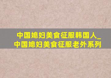 中国媳妇美食征服韩国人_中国媳妇美食征服老外系列