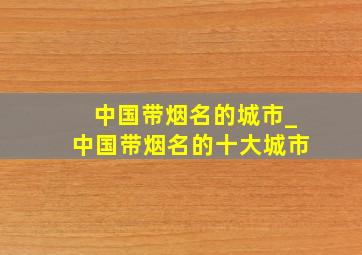 中国带烟名的城市_中国带烟名的十大城市