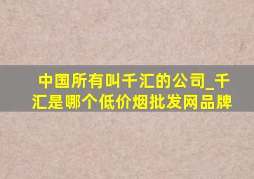 中国所有叫千汇的公司_千汇是哪个(低价烟批发网)品牌