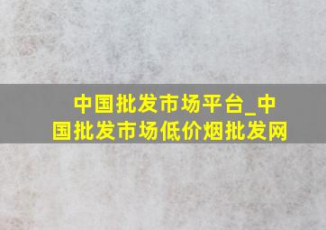 中国批发市场平台_中国批发市场(低价烟批发网)