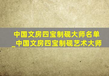 中国文房四宝制砚大师名单_中国文房四宝制砚艺术大师