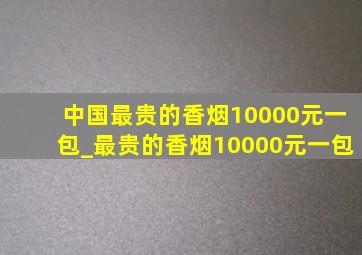 中国最贵的香烟10000元一包_最贵的香烟10000元一包