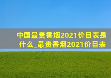 中国最贵香烟2021价目表是什么_最贵香烟2021价目表