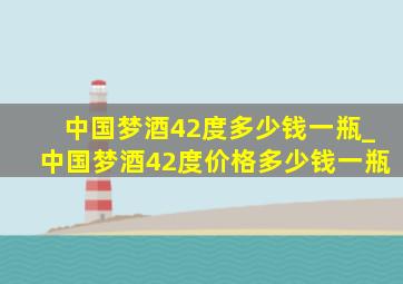 中国梦酒42度多少钱一瓶_中国梦酒42度价格多少钱一瓶