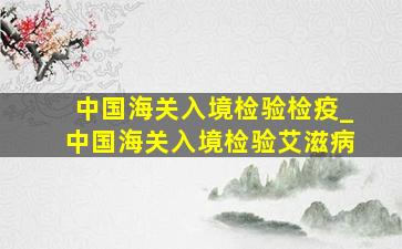 中国海关入境检验检疫_中国海关入境检验艾滋病