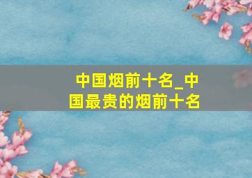 中国烟前十名_中国最贵的烟前十名