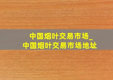 中国烟叶交易市场_中国烟叶交易市场地址