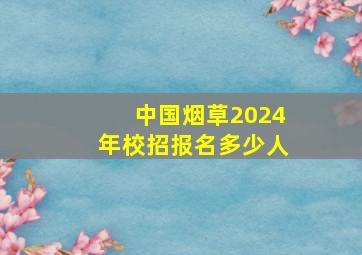 中国烟草2024年校招报名多少人