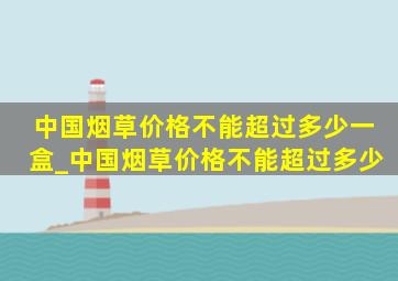 中国烟草价格不能超过多少一盒_中国烟草价格不能超过多少