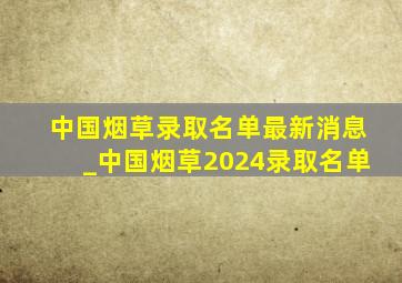 中国烟草录取名单最新消息_中国烟草2024录取名单