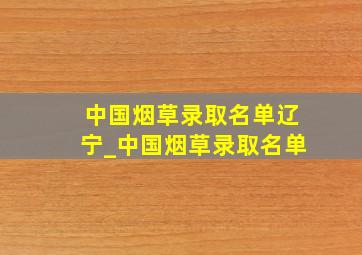 中国烟草录取名单辽宁_中国烟草录取名单