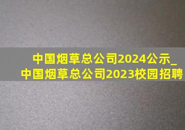 中国烟草总公司2024公示_中国烟草总公司2023校园招聘