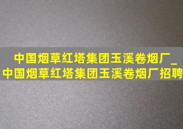 中国烟草红塔集团玉溪卷烟厂_中国烟草红塔集团玉溪卷烟厂招聘