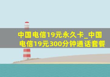 中国电信19元永久卡_中国电信19元300分钟通话套餐