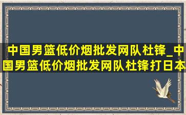 中国男篮(低价烟批发网)队杜锋_中国男篮(低价烟批发网)队杜锋打日本