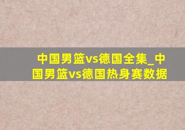 中国男篮vs德国全集_中国男篮vs德国热身赛数据