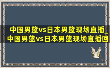 中国男篮vs日本男篮现场直播_中国男篮vs日本男篮现场直播回放