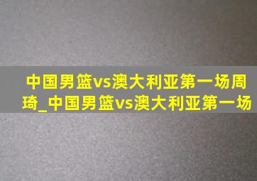 中国男篮vs澳大利亚第一场周琦_中国男篮vs澳大利亚第一场