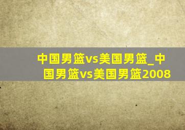 中国男篮vs美国男篮_中国男篮vs美国男篮2008