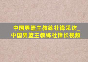 中国男篮主教练杜锋采访_中国男篮主教练杜锋长视频