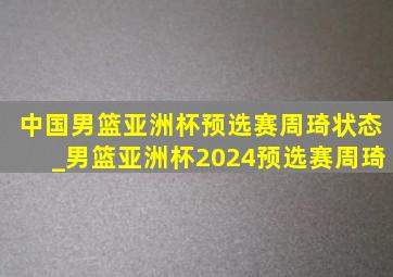 中国男篮亚洲杯预选赛周琦状态_男篮亚洲杯2024预选赛周琦