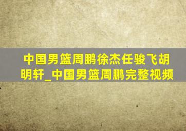 中国男篮周鹏徐杰任骏飞胡明轩_中国男篮周鹏完整视频