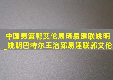 中国男篮郭艾伦周琦易建联姚明_姚明巴特尔王治郅易建联郭艾伦