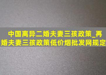 中国离异二婚夫妻三孩政策_再婚夫妻三孩政策(低价烟批发网)规定