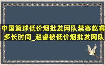 中国篮球(低价烟批发网)队禁赛赵睿多长时间_赵睿被(低价烟批发网)队禁赛到什么时候