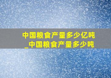 中国粮食产量多少亿吨_中国粮食产量多少吨