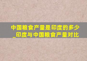 中国粮食产量是印度的多少_印度与中国粮食产量对比