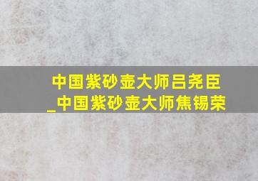 中国紫砂壶大师吕尧臣_中国紫砂壶大师焦锡荣