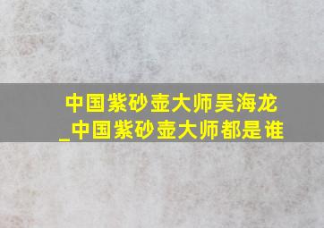 中国紫砂壶大师吴海龙_中国紫砂壶大师都是谁