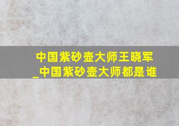 中国紫砂壶大师王晓军_中国紫砂壶大师都是谁