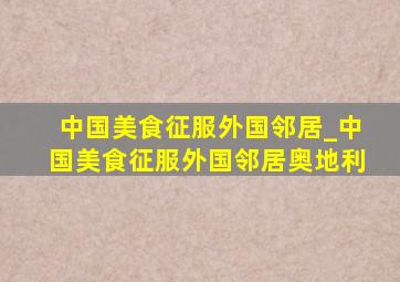 中国美食征服外国邻居_中国美食征服外国邻居奥地利