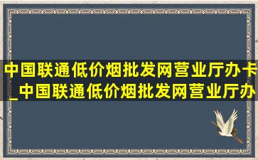 中国联通(低价烟批发网)营业厅办卡_中国联通(低价烟批发网)营业厅办卡审核要多久