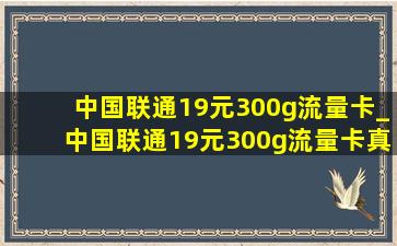 中国联通19元300g流量卡_中国联通19元300g流量卡真的么