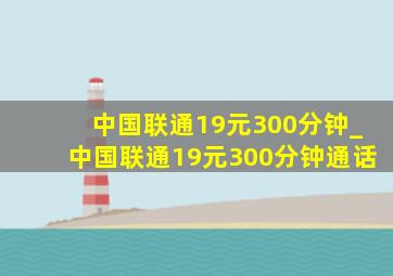 中国联通19元300分钟_中国联通19元300分钟通话