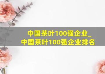 中国茶叶100强企业_中国茶叶100强企业排名